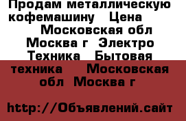 Продам металлическую кофемашину › Цена ­ 22 000 - Московская обл., Москва г. Электро-Техника » Бытовая техника   . Московская обл.,Москва г.